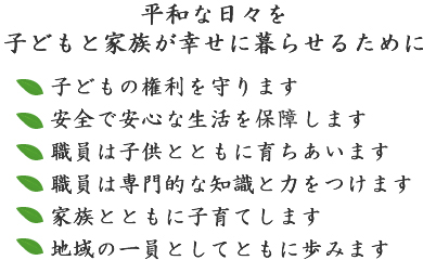 平和な日々を子どもと家族が幸せに暮らせるために。子どもの権利を守ります。安全で安心な生活を保証します。職員は子供とともに育ちあいます。職員は専門的な知識と力をつけます。家族とともに子育てします。地域の一員としてともに歩みます。